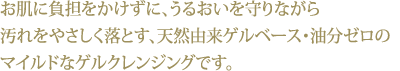 お肌に負担をかけずに、うるおいを守りながら汚れをやさしく落とす、天然由来ゲルベース・油分ゼロのマイルドなゲルクレンジングです。