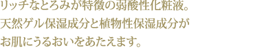 リッチなとろみが特徴の弱酸性化粧液。天然ゲル保湿成分と植物性保湿成分がお肌にうるおいをあたえます。