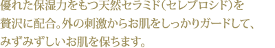 優れた保湿力をもつ天然セラミド（セレブロシド）を贅沢に配合。外の刺激からお肌をしっかりガードして、みずみずしいお肌を保ちます。