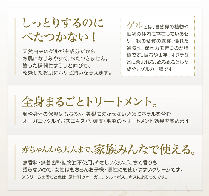 しっとりするのに、ベタつかない。のびがよくてお肌によくなじむ。天然由来のゲルが主成分だからお肌になじみやすく、ベタつきません。塗った瞬間にすうっと伸びて、乾燥したお肌にハリと潤いを与えます。