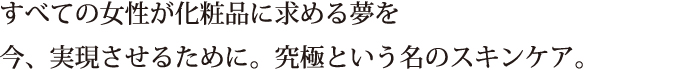 すべての女性が化粧品に求める夢を　今、実現させるために。究極という名のスキンケア。