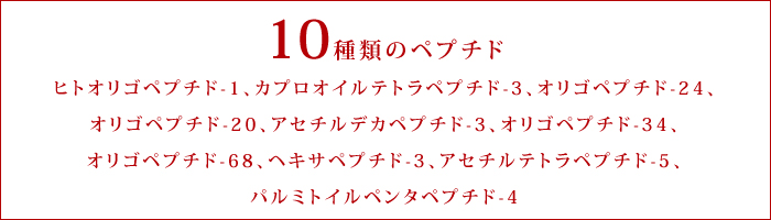 10種類のペプチド ヒトオリゴペプチド-1、カプロオイルテトラペプチド-3、オリゴペプチド-24、オリゴペプチド-20、アセチルデカペプチド-3、オリゴペプチド-34、オリゴペプチド-68、ヘキサペプチド-3、アセチルテトラペプチド-5、パルミトイルペンタペプチド-4