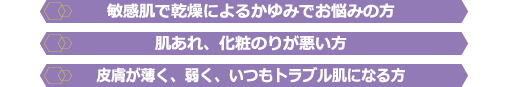 敏感肌で乾燥によるかゆみでお悩みの方・皮膚が薄く、弱く、いつもトラブル肌になる方・肌あれ、化粧のりが悪い方